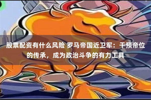 股票配资有什么风险 罗马帝国近卫军：干预帝位的传承，成为政治斗争的有力工具