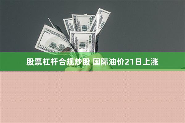 股票杠杆合规炒股 国际油价21日上涨