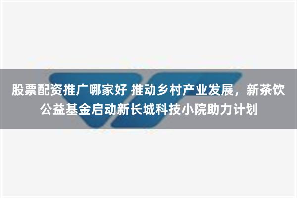 股票配资推广哪家好 推动乡村产业发展，新茶饮公益基金启动新长城科技小院助力计划