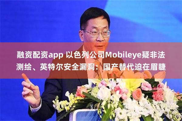 融资配资app 以色列公司Mobileye疑非法测绘、英特尔安全漏洞：国产替代迫在眉睫