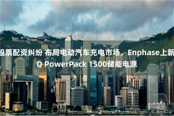 股票配资纠纷 布局电动汽车充电市场，Enphase上新IQ PowerPack 1500储能电源