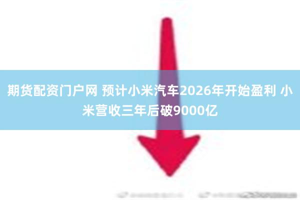 期货配资门户网 预计小米汽车2026年开始盈利 小米营收三年后破9000亿