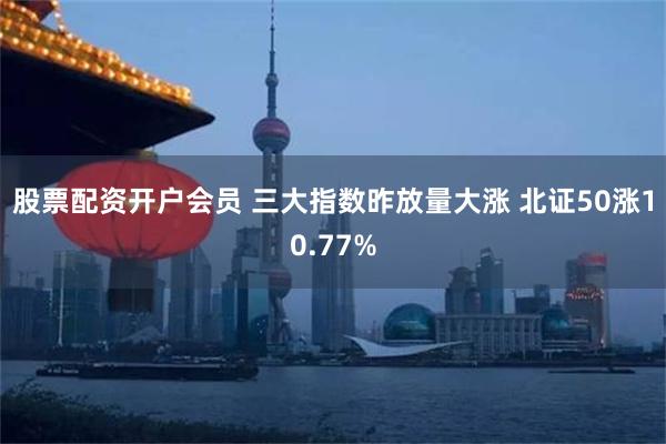 股票配资开户会员 三大指数昨放量大涨 北证50涨10.77%