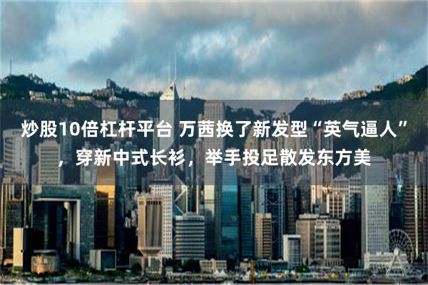 炒股10倍杠杆平台 万茜换了新发型“英气逼人”，穿新中式长衫，举手投足散发东方美