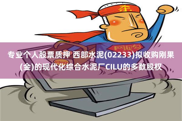 专业个人股票质押 西部水泥(02233)拟收购刚果(金)的现代化综合水泥厂CILU的多数股权